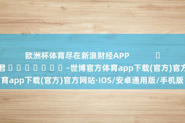 欧洲杯体育尽在新浪财经APP            						背负剪辑：卢昱君 							-世博官方体育app下载(官方)官方网站·IOS/安卓通用版/手机版