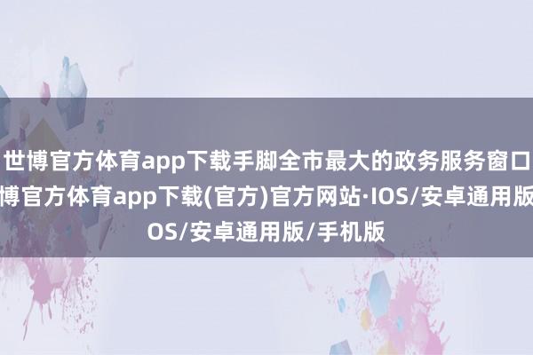 世博官方体育app下载手脚全市最大的政务服务窗口单元-世博官方体育app下载(官方)官方网站·IOS/安卓通用版/手机版