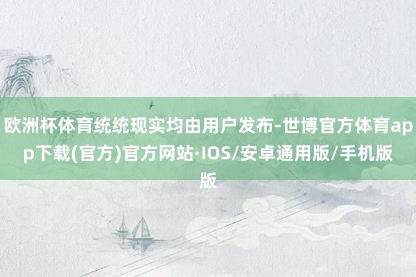 欧洲杯体育统统现实均由用户发布-世博官方体育app下载(官方)官方网站·IOS/安卓通用版/手机版