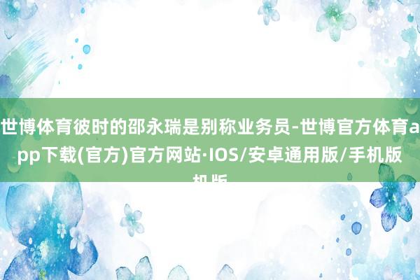 世博体育彼时的邵永瑞是别称业务员-世博官方体育app下载(官方)官方网站·IOS/安卓通用版/手机版