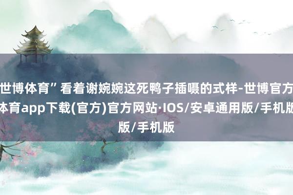 世博体育”看着谢婉婉这死鸭子插嗫的式样-世博官方体育app下载(官方)官方网站·IOS/安卓通用版/手机版