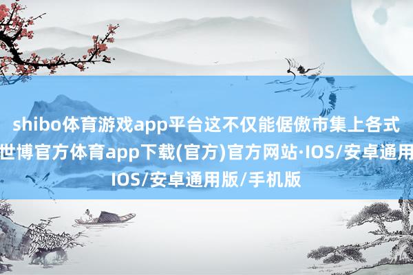shibo体育游戏app平台这不仅能倨傲市集上各式独特需求-世博官方体育app下载(官方)官方网站·IOS/安卓通用版/手机版
