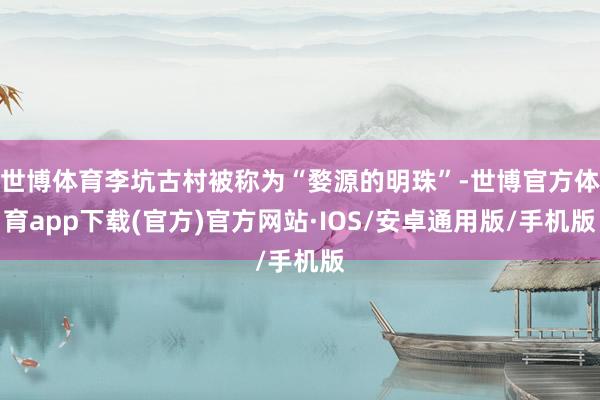 世博体育李坑古村被称为“婺源的明珠”-世博官方体育app下载(官方)官方网站·IOS/安卓通用版/手机版
