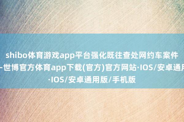 shibo体育游戏app平台强化既往查处网约车案件的数据分析-世博官方体育app下载(官方)官方网站·IOS/安卓通用版/手机版