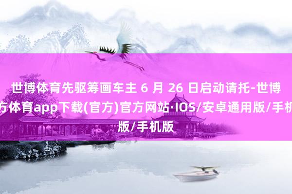 世博体育先驱筹画车主 6 月 26 日启动请托-世博官方体育app下载(官方)官方网站·IOS/安卓通用版/手机版