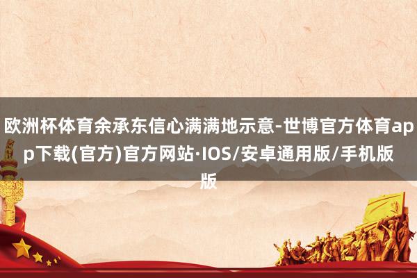 欧洲杯体育余承东信心满满地示意-世博官方体育app下载(官方)官方网站·IOS/安卓通用版/手机版