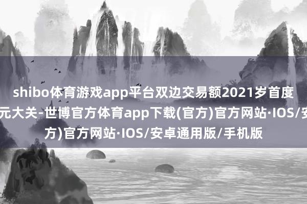 shibo体育游戏app平台双边交易额2021岁首度迫害100亿好意思元大关-世博官方体育app下载(官方)官方网站·IOS/安卓通用版/手机版