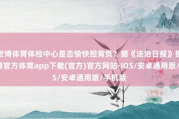 世博体育体检中心是否愉快担背负？据《法治日报》报谈-世博官方体育app下载(官方)官方网站·IOS/安卓通用版/手机版