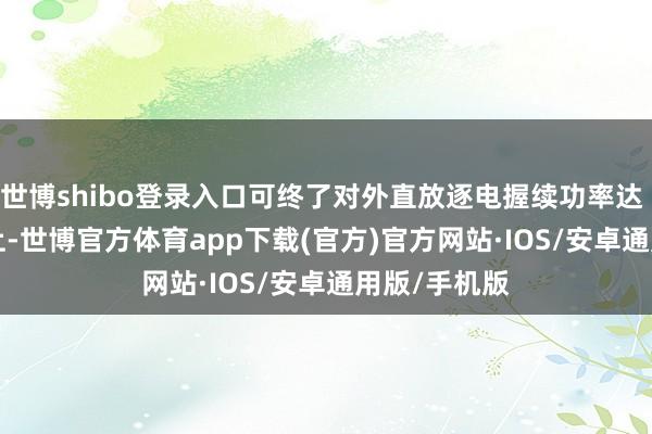 世博shibo登录入口可终了对外直放逐电握续功率达 100kW 以上-世博官方体育app下载(官方)官方网站·IOS/安卓通用版/手机版