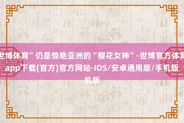 世博体育”仍是惊艳亚洲的“樱花女神”-世博官方体育app下载(官方)官方网站·IOS/安卓通用版/手机版
