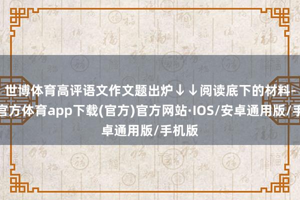 世博体育高评语文作文题出炉↓↓　　阅读底下的材料-世博官方体育app下载(官方)官方网站·IOS/安卓通用版/手机版