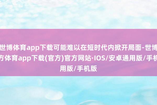 世博体育app下载可能难以在短时代内掀开局面-世博官方体育app下载(官方)官方网站·IOS/安卓通用版/手机版