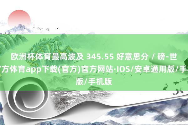 欧洲杯体育最高波及 345.55 好意思分 / 磅-世博官方体育app下载(官方)官方网站·IOS/安卓通用版/手机版