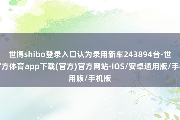 世博shibo登录入口认为录用新车243894台-世博官方体育app下载(官方)官方网站·IOS/安卓通用版/手机版