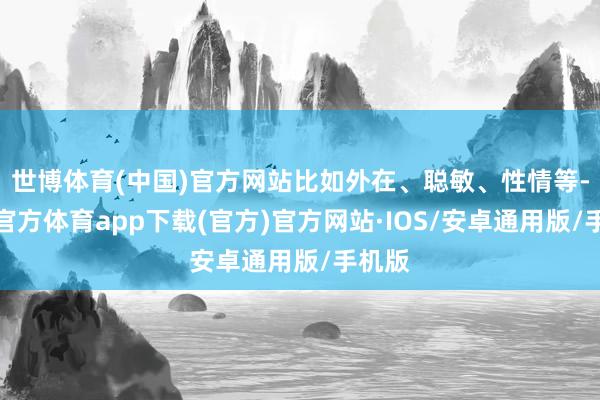 世博体育(中国)官方网站比如外在、聪敏、性情等-世博官方体育app下载(官方)官方网站·IOS/安卓通用版/手机版