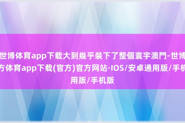 世博体育app下载大到幾乎裝下了整個寰宇澳門-世博官方体育app下载(官方)官方网站·IOS/安卓通用版/手机版